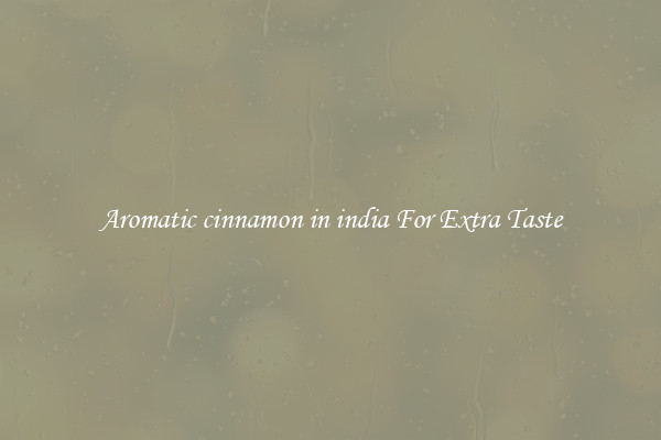 Aromatic cinnamon in india For Extra Taste